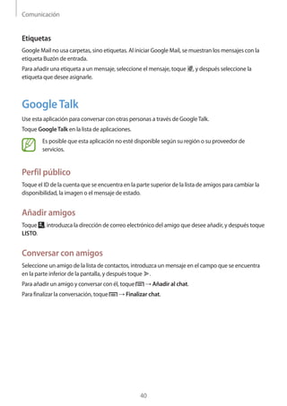 Comunicación
40
Etiquetas
Google Mail no usa carpetas, sino etiquetas. Al iniciar Google Mail, se muestran los mensajes con la
etiqueta Buzón de entrada.
Para añadir una etiqueta a un mensaje, seleccione el mensaje, toque , y después seleccione la
etiqueta que desee asignarle.
GoogleTalk
Use esta aplicación para conversar con otras personas a través de GoogleTalk.
Toque GoogleTalk en la lista de aplicaciones.
Es posible que esta aplicación no esté disponible según su región o su proveedor de
servicios.
Perfil público
Toque el ID de la cuenta que se encuentra en la parte superior de la lista de amigos para cambiar la
disponibilidad, la imagen o el mensaje de estado.
Añadir amigos
Toque , introduzca la dirección de correo electrónico del amigo que desee añadir, y después toque
LISTO.
Conversar con amigos
Seleccione un amigo de la lista de contactos, introduzca un mensaje en el campo que se encuentra
en la parte inferior de la pantalla, y después toque .
Para añadir un amigo y conversar con él, toque → Añadir al chat.
Para finalizar la conversación, toque → Finalizar chat.
 