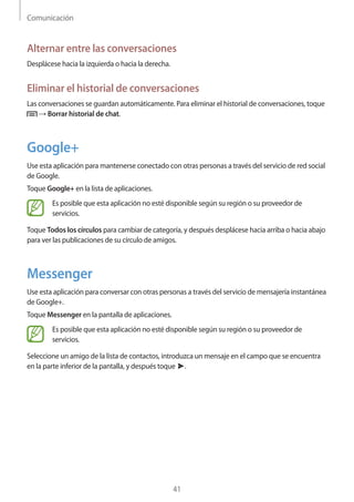 Comunicación
41
Alternar entre las conversaciones
Desplácese hacia la izquierda o hacia la derecha.
Eliminar el historial de conversaciones
Las conversaciones se guardan automáticamente. Para eliminar el historial de conversaciones, toque
→ Borrar historial de chat.
Google+
Use esta aplicación para mantenerse conectado con otras personas a través del servicio de red social
de Google.
Toque Google+ en la lista de aplicaciones.
Es posible que esta aplicación no esté disponible según su región o su proveedor de
servicios.
Toque Todos los círculos para cambiar de categoría, y después desplácese hacia arriba o hacia abajo
para ver las publicaciones de su círculo de amigos.
Messenger
Use esta aplicación para conversar con otras personas a través del servicio de mensajería instantánea
de Google+.
Toque Messenger en la pantalla de aplicaciones.
Es posible que esta aplicación no esté disponible según su región o su proveedor de
servicios.
Seleccione un amigo de la lista de contactos, introduzca un mensaje en el campo que se encuentra
en la parte inferior de la pantalla, y después toque .
 