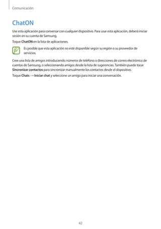Comunicación
42
ChatON
Use esta aplicación para conversar con cualquier dispositivo. Para usar esta aplicación, deberá iniciar
sesión en su cuenta de Samsung.
Toque ChatON en la lista de aplicaciones.
Es posible que esta aplicación no esté disponible según su región o su proveedor de
servicios.
Cree una lista de amigos introduciendo números de teléfono o direcciones de correo electrónico de
cuentas de Samsung, o seleccionando amigos desde la lista de sugerencias.También puede tocar
Sincronizar contactos para sincronizar manualmente los contactos desde el dispositivo.
Toque Chats → Iniciar chat y seleccione un amigo para iniciar una conversación.
 