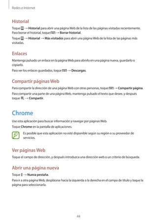 Redes e Internet
44
Historial
Toque → Historial para abrir una páginaWeb de la lista de las páginas visitadas recientemente.
Para borrar el historial, toque → Borrar historial.
Toque → Historial → Más visitados para abrir una páginaWeb de la lista de las páginas más
visitadas.
Enlaces
Mantenga pulsado un enlace en la páginaWeb para abrirlo en una página nueva, guardarlo o
copiarlo.
Para ver los enlaces guardados, toque → Descargas.
Compartir páginasWeb
Para compartir la dirección de una páginaWeb con otras personas, toque → Compartir página.
Para compartir una parte de una páginaWeb, mantenga pulsado el texto que desee, y después
toque → Compartir.
Chrome
Use esta aplicación para buscar información y navegar por páginasWeb.
Toque Chrome en la pantalla de aplicaciones.
Es posible que esta aplicación no esté disponible según su región o su proveedor de
servicios.
Ver páginasWeb
Toque el campo de dirección, y después introduzca una dirección web o un criterio de búsqueda.
Abrir una página nueva
Toque → Nueva pestaña.
Para ir a otra páginaWeb, desplácese hacia la izquierda o la derecha en el campo de título y toque la
página para seleccionarla.
 