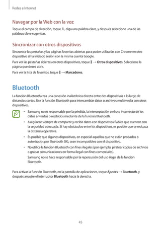 Redes e Internet
45
Navegar por laWeb con la voz
Toque el campo de dirección, toque , diga una palabra clave, y después seleccione una de las
palabras clave sugeridas.
Sincronizar con otros dispositivos
Sincronice las pestañas y las páginas favoritas abiertas para poder utilizarlas con Chrome en otro
dispositivo si ha iniciado sesión con la misma cuenta Google.
Para ver las pestañas abiertas en otros dispositivos, toque → Otros dispositivos. Seleccione la
página que desea abrir.
Para ver la lista de favoritos, toque → Marcadores.
Bluetooth
La función Bluetooth crea una conexión inalámbrica directa entre dos dispositivos a lo largo de
distancias cortas. Use la función Bluetooth para intercambiar datos o archivos multimedia con otros
dispositivos.
• 	Samsung no es responsable por la pérdida, la interceptación o el uso incorrecto de los
datos enviados o recibidos mediante de la función Bluetooth.
• 	Asegúrese siempre de compartir y recibir datos con dispositivos fiables que cuenten con
la seguridad adecuada. Si hay obstáculos entre los dispositivos, es posible que se reduzca
la distancia operativa.
• 	Es posible que algunos dispositivos, en especial aquellos que no están probados o
autorizados por Bluetooth SIG, sean incompatibles con el dispositivo.
• 	No utilice la función Bluetooth con fines ilegales (por ejemplo, piratear copias de archivos
o grabar comunicaciones en forma ilegal con fines comerciales).
Samsung no se hace responsable por la repercusión del uso ilegal de la función
Bluetooth.
Para activar la función Bluetooth, en la pantalla de aplicaciones, toque Ajustes → Bluetooth, y
después arrastre el interruptor Bluetooth hacia la derecha.
 