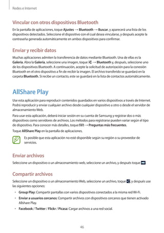 Redes e Internet
46
Vincular con otros dispositivos Bluetooth
En la pantalla de aplicaciones, toque Ajustes → Bluetooth → Buscar, y aparecerá una lista de los
dispositivos detectados. Seleccione el dispositivo con el cual desea vincularse, y después acepte la
contraseña generada automáticamente en ambos dispositivos para confirmar.
Enviar y recibir datos
Muchas aplicaciones admiten la transferencia de datos mediante Bluetooth. Una de ellas es la
Galería. Abra la Galería, seleccione una imagen, toque → Bluetooth y, después, seleccione uno
de los dispositivos Bluetooth. A continuación, acepte la solicitud de autorización para la conexión
Bluetooth en el otro dispositivo a fin de recibir la imagen. El archivo transferido se guardará en la
carpeta Bluetooth. Si recibe un contacto, este se guardará en la lista de contactos automáticamente.
AllShare Play
Use esta aplicación para reproducir contenidos guardados en varios dispositivos a través de Internet.
Podrá reproducir y enviar cualquier archivo desde cualquier dispositivo a otro o desde el servidor de
almacenamientoWeb.
Para usar esta aplicación, deberá iniciar sesión en su cuenta de Samsung y registrar dos o más
dispositivos como servidores de archivos. Los métodos para registrarse pueden variar según el tipo
de dispositivo. Para conocer más detalles, toque → Preguntas más frecuentes.
Toque AllShare Play en la pantalla de aplicaciones.
Es posible que esta aplicación no esté disponible según su región o su proveedor de
servicios.
Enviar archivos
Seleccione un dispositivo o un almacenamiento web, seleccione un archivo, y después toque .
Compartir archivos
Seleccione un dispositivo o un almacenamientoWeb, seleccione un archivo, toque , y después use
las siguientes opciones:
• 	Group Play: Compartir pantallas con varios dispositivos conectados a la misma redWi-Fi.
• 	Enviar a usuarios cercanos: Compartir archivos con dispositivos cercanos que tienen activado
Allshare Play.
• 	Facebook / Twitter / Flickr / Picasa: Cargar archivos a una red social.
 