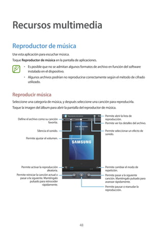 48
Recursos multimedia
Reproductor de música
Use esta aplicación para escuchar música.
Toque Reproductor de música en la pantalla de aplicaciones.
• 	Es posible que no se admitan algunos formatos de archivo en función del software
instalado en el dispositivo.
• 	Algunos archivos podrían no reproducirse correctamente según el método de cifrado
utilizado.
Reproducir música
Seleccione una categoría de música, y después seleccione una canción para reproducirla.
Toque la imagen del álbum para abrir la pantalla del reproductor de música.
Permite pasar a la siguiente
canción. Manténgalo pulsado para
avanzar rápidamente.
Permite pausar o reanudar la
reproducción.
Permite seleccionar un efecto de
sonido.
Permite abrir la lista de
reproducción.
Permite ver los detalles del archivo.
Permite cambiar el modo de
repetición.
Permite reiniciar la canción actual o
pasar a la siguiente. Manténgalo
pulsado para retroceder
rápidamente.
Permite activar la reproducción
aleatoria.
Define el archivo como su canción
favorita.
Silencia el sonido.
Permite ajustar el volumen.
 