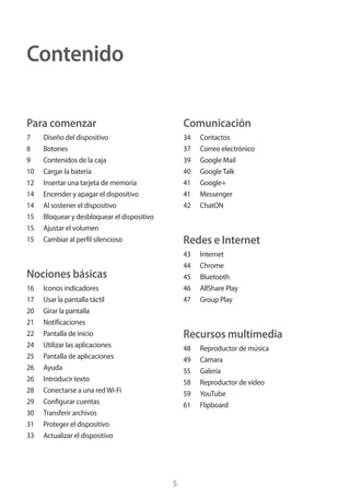 5
Contenido
Para comenzar
7	 Diseño del dispositivo
8	Botones
9	 Contenidos de la caja
10	 Cargar la batería
12	 Insertar una tarjeta de memoria
14	 Encender y apagar el dispositivo
14	 Al sostener el dispositivo
15	 Bloquear y desbloquear el dispositivo
15	 Ajustar el volumen
15	 Cambiar al perfil silencioso
Nociones básicas
16	 Iconos indicadores
17	 Usar la pantalla táctil
20	 Girar la pantalla
21	Notificaciones
22	 Pantalla de inicio
24	 Utilizar las aplicaciones
25	 Pantalla de aplicaciones
26	Ayuda
26	 Introducir texto
28	 Conectarse a una redWi-Fi
29	 Configurar cuentas
30	 Transferir archivos
31	 Proteger el dispositivo
33	 Actualizar el dispositivo
Comunicación
34	Contactos
37	 Correo electrónico
39	 Google Mail
40	 GoogleTalk
41	Google+
41	Messenger
42	ChatON
Redes e Internet
43	Internet
44	Chrome
45	Bluetooth
46	 AllShare Play
47	 Group Play
Recursos multimedia
48	 Reproductor de música
49	Cámara
55	Galería
58	 Reproductor de vídeo
59	YouTube
61	Flipboard
 