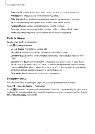 Recursos multimedia
51
• 	Puesta de sol: Use este ajuste para obtener colores más ricos y contrastes más nítidos.
• 	Amanecer: Use este ajuste para obtener colores muy sutiles.
• 	Color de otoño: Use este ajuste para paisajes de fondo donde predomine el color rojo.
• 	Velas: Use este ajuste para imágenes de luz brillante sobre fondos oscuros.
• 	Fuegos artificiales: Use este ajuste para escenas con alto contraste.
• 	Contraluz: Use este ajuste para objetivos humanos con luces brillantes detrás de ellos.
• 	Noche: Use este ajuste para imágenes tomadas en condiciones de poca luz.
Modo de disparo
Podrá usar varios efectos fotográficos.
Toque → Modo de disparo.
• 	Un solo disparo: Permite tomar una sola foto.
• 	Panorámica: Permite tomar una foto compuesta por varias fotos juntas.
• 	Compartir disparo: Permite enviar una foto directamente a otro dispositivo medianteWi-Fi
Direct.
• 	Compartir foto de amigo: Permite definir el dispositivo para que reconozca el rostro de una
persona etiquetada en una foto y se la envíe a la persona correspondiente. El reconocimiento
de rostro podría fallar según el ángulo del rostro, el tamaño, el color de la piel, la expresión, las
condiciones de luz o los accesorios que lleve puestos la persona.
• 	Disp. sonrisa: Permite tomar una foto cuando el sujeto sonríe.
Fotos panorámicas
Una foto panorámica es una imagen amplia de un paisaje que consiste de varias fotos.
Toque → Modo de disparo → Panorámica.
Toque y mueva la cámara en cualquier dirección. Cuando los dos marcos de guías panorámicas
se alineen, la cámara tomará otra foto automáticamente en una secuencia panorámica. Para dejar de
tomar fotos, toque nuevamente.
 