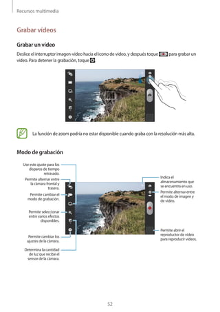Recursos multimedia
52
Grabar vídeos
Grabar un vídeo
Deslice el interruptor imagen-vídeo hacia el icono de vídeo, y después toque para grabar un
vídeo. Para detener la grabación, toque .
La función de zoom podría no estar disponible cuando graba con la resolución más alta.
Modo de grabación
Permite alternar entre
la cámara frontal y
trasera.
Permite cambiar el
modo de grabación.
Use este ajuste para los
disparos de tiempo
retrasado.
Permite seleccionar
entre varios efectos
disponibles.
Determina la cantidad
de luz que recibe el
sensor de la cámara.
Permite cambiar los
ajustes de la cámara.
Indica el
almacenamiento que
se encuentra en uso.
Permite alternar entre
el modo de imagen y
de vídeo.
Permite abrir el
reproductor de vídeo
para reproducir vídeos.
 
