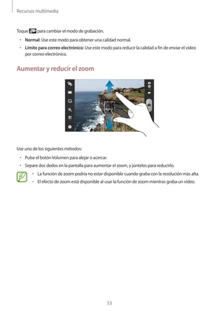Recursos multimedia
53
Toque para cambiar el modo de grabación.
• 	Normal: Use este modo para obtener una calidad normal.
• 	Límite para correo electrónico: Use este modo para reducir la calidad a fin de enviar el vídeo
por correo electrónico.
Aumentar y reducir el zoom
Use uno de los siguientes métodos:
• 	Pulse el botónVolumen para alejar o acercar.
• 	Separe dos dedos en la pantalla para aumentar el zoom, y júntelos para reducirlo.
• 	La función de zoom podría no estar disponible cuando graba con la resolución más alta.
• 	El efecto de zoom está disponible al usar la función de zoom mientras graba un vídeo.
 