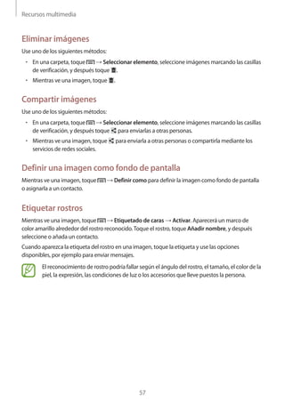 Recursos multimedia
57
Eliminar imágenes
Use uno de los siguientes métodos:
• 	En una carpeta, toque → Seleccionar elemento, seleccione imágenes marcando las casillas
de verificación, y después toque .
• 	Mientras ve una imagen, toque .
Compartir imágenes
Use uno de los siguientes métodos:
• 	En una carpeta, toque → Seleccionar elemento, seleccione imágenes marcando las casillas
de verificación, y después toque para enviarlas a otras personas.
• 	Mientras ve una imagen, toque para enviarla a otras personas o compartirla mediante los
servicios de redes sociales.
Definir una imagen como fondo de pantalla
Mientras ve una imagen, toque → Definir como para definir la imagen como fondo de pantalla
o asignarla a un contacto.
Etiquetar rostros
Mientras ve una imagen, toque → Etiquetado de caras → Activar. Aparecerá un marco de
color amarillo alrededor del rostro reconocido.Toque el rostro, toque Añadir nombre, y después
seleccione o añada un contacto.
Cuando aparezca la etiqueta del rostro en una imagen, toque la etiqueta y use las opciones
disponibles, por ejemplo para enviar mensajes.
El reconocimiento de rostro podría fallar según el ángulo del rostro, el tamaño, el color de la
piel, la expresión, las condiciones de luz o los accesorios que lleve puestos la persona.
 