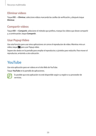 Recursos multimedia
59
Eliminar vídeos
Toque → Eliminar, seleccione vídeos marcando las casillas de verificación, y después toque
Eliminar.
Compartir vídeos
Toque → Compartir, seleccione el método que prefiera, marque los vídeos que desee compartir
y, a continuación, toque Compartir.
Usar PopupVideo
Use esta función para usar otras aplicaciones sin cerrar el reproductor de vídeo. Mientras mira un
vídeo, toque para usar Popup video.
Separe dos dedos en la pantalla para ampliar el reproductor, o júntelos para reducirlo. Para mover el
reproductor, arrástrelo a otra ubicación.
YouTube
Use esta aplicación para ver vídeos en el sitioWeb deYouTube.
Toque YouTube en la pantalla de aplicaciones.
Es posible que esta aplicación no esté disponible según su región o su proveedor de
servicios.
 