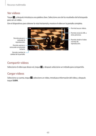 Recursos multimedia
60
Ver vídeos
Toque , y después introduzca una palabra clave. Seleccione uno de los resultados de la búsqueda
para ver un vídeo.
Gire el dispositivos para obtener la vista horizontal y mostrar el vídeo en la pantalla completa.
Permite pausar o
reanudar la
reproducción.
Permite avanzar o
retroceder arrastrando
la barra.
Permite cambiar la
calidad de la pantalla.
Permite añadir el vídeo
a la lista de
reproducción.
Permite enviar la URL a
otras personas.
Permite buscar vídeos.
Compartir vídeos
Seleccione el vídeo que desea ver, toque , y después seleccione un método para compartirlo.
Cargar vídeos
Seleccione su cuenta, toque , seleccione un vídeo, introduzca información del vídeo, y después
toque SUBIR.
 