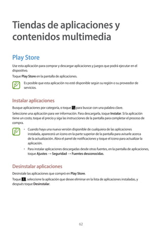 62
Tiendas de aplicaciones y
contenidos multimedia
Play Store
Use esta aplicación para comprar y descargar aplicaciones y juegos que podrá ejecutar en el
dispositivo.
Toque Play Store en la pantalla de aplicaciones.
Es posible que esta aplicación no esté disponible según su región o su proveedor de
servicios.
Instalar aplicaciones
Busque aplicaciones por categoría, o toque para buscar con una palabra clave.
Seleccione una aplicación para ver información. Para descargarla, toque Instalar. Si la aplicación
tiene un costo, toque el precio y siga las instrucciones de la pantalla para completar el proceso de
compra.
• 	Cuando haya una nueva versión disponible de cualquiera de las aplicaciones
instalada, aparecerá un icono en la parte superior de la pantalla para avisarle acerca
de la actualización. Abra el panel de notificaciones y toque el icono para actualizar la
aplicación.
• 	Para instalar aplicaciones descargadas desde otras fuentes, en la pantalla de aplicaciones,
toque Ajustes → Seguridad → Fuentes desconocidas.
Desinstalar aplicaciones
Desinstale las aplicaciones que compró en Play Store.
Toque , seleccione la aplicación que desee eliminar en la lista de aplicaciones instaladas, y
después toque Desinstalar.
 
