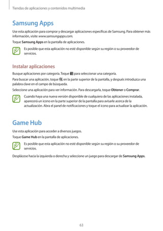 Tiendas de aplicaciones y contenidos multimedia
63
Samsung Apps
Use esta aplicación para comprar y descargar aplicaciones específicas de Samsung. Para obtener más
información, visite www.samsungapps.com.
Toque Samsung Apps en la pantalla de aplicaciones.
Es posible que esta aplicación no esté disponible según su región o su proveedor de
servicios.
Instalar aplicaciones
Busque aplicaciones por categoría.Toque para seleccionar una categoría.
Para buscar una aplicación, toque en la parte superior de la pantalla, y después introduzca una
palabra clave en el campo de búsqueda.
Seleccione una aplicación para ver información. Para descargarla, toque Obtener o Comprar.
Cuando haya una nueva versión disponible de cualquiera de las aplicaciones instalada,
aparecerá un icono en la parte superior de la pantalla para avisarle acerca de la
actualización. Abra el panel de notificaciones y toque el icono para actualizar la aplicación.
Game Hub
Use esta aplicación para acceder a diversos juegos.
Toque Game Hub en la pantalla de aplicaciones.
Es posible que esta aplicación no esté disponible según su región o su proveedor de
servicios.
Desplácese hacia la izquierda o derecha y seleccione un juego para descargar de Samsung Apps.
 