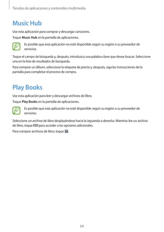 Tiendas de aplicaciones y contenidos multimedia
64
Music Hub
Use esta aplicación para comprar y descargar canciones.
Toque Music Hub en la pantalla de aplicaciones.
Es posible que esta aplicación no esté disponible según su región o su proveedor de
servicios.
Toque el campo de búsqueda y, después, introduzca una palabra clave que desee buscar. Seleccione
una en la lista de resultados de búsqueda.
Para comprar un álbum, seleccione la etiqueta de precio y, después, siga las instrucciones de la
pantalla para completar el proceso de compra.
Play Books
Use esta aplicación para leer y descargar archivos de libro.
Toque Play Books en la pantalla de aplicaciones.
Es posible que esta aplicación no esté disponible según su región o su proveedor de
servicios.
Seleccione un archivo de libro desplazándose hacia la izquierda o derecha. Mientras lee un archivo
de libro, toque para acceder a las opciones adicionales.
Para comprar archivos de libro, toque .
 
