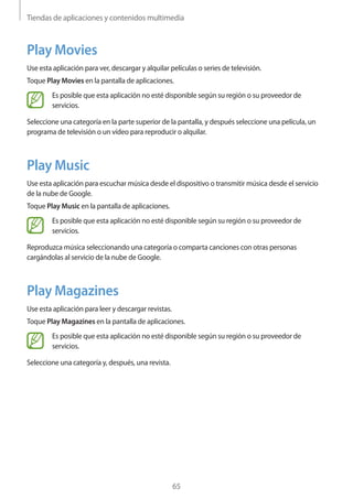 Tiendas de aplicaciones y contenidos multimedia
65
Play Movies
Use esta aplicación para ver, descargar y alquilar películas o series de televisión.
Toque Play Movies en la pantalla de aplicaciones.
Es posible que esta aplicación no esté disponible según su región o su proveedor de
servicios.
Seleccione una categoría en la parte superior de la pantalla, y después seleccione una película, un
programa de televisión o un vídeo para reproducir o alquilar.
Play Music
Use esta aplicación para escuchar música desde el dispositivo o transmitir música desde el servicio
de la nube de Google.
Toque Play Music en la pantalla de aplicaciones.
Es posible que esta aplicación no esté disponible según su región o su proveedor de
servicios.
Reproduzca música seleccionando una categoría o comparta canciones con otras personas
cargándolas al servicio de la nube de Google.
Play Magazines
Use esta aplicación para leer y descargar revistas.
Toque Play Magazines en la pantalla de aplicaciones.
Es posible que esta aplicación no esté disponible según su región o su proveedor de
servicios.
Seleccione una categoría y, después, una revista.
 