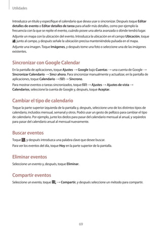 Utilidades
69
Introduzca un título y especifique el calendario que desea usar o sincronizar. Después toque Editar
detalles de evento o Editar detalles de tarea para añadir más detalles, como por ejemplo la
frecuencia con la que se repite el evento, cuándo posee una alerta avanzada o dónde tendrá lugar.
Adjunte un mapa con la ubicación del evento. Introduzca la ubicación en el campo Ubicación, toque
junto al campo, y después señale la ubicación precisa manteniéndola pulsada en el mapa.
Adjunte una imagen.Toque Imágenes, y después tome una foto o seleccione una de las imágenes
existentes.
Sincronizar con Google Calendar
En la pantalla de aplicaciones, toque Ajustes → Google bajo Cuentas → una cuenta de Google →
Sincronizar Calendario → Sincr ahora. Para sincronizar manualmente y actualizar, en la pantalla de
aplicaciones, toque Calendario → → Síncrono.
Para mostrar eventos o tareas sincronizados, toque → Ajustes → Ajustes de vista →
Calendarios, seleccione la cuenta de Google y, después, toque Aceptar.
Cambiar el tipo de calendario
Toque la parte superior izquierda de la pantalla y, después, seleccione uno de los distintos tipos de
calendario, incluidos mensual, semanal y otros. Podrá usar un gesto de pellizco para cambiar el tipo
de calendario. Por ejemplo, junte los dedos para pasar del calendario mensual al anual, y sepárelos
para pasar del calendario anual al mensual nuevamente.
Buscar eventos
Toque , y después introduzca una palabra clave que desee buscar.
Para ver los eventos del día, toque Hoy en la parte superior de la pantalla.
Eliminar eventos
Seleccione un evento y, después, toque Eliminar.
Compartir eventos
Seleccione un evento, toque → Compartir, y después seleccione un método para compartir.
 