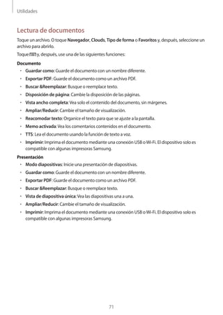 Utilidades
71
Lectura de documentos
Toque un archivo. O toque Navegador, Clouds, Tipo de forma o Favoritos y, después, seleccione un
archivo para abrirlo.
Toque y, después, use una de las siguientes funciones:
Documento
• 	Guardar como: Guarde el documento con un nombre diferente.
• 	Exportar PDF: Guarde el documento como un archivo PDF.
• 	Buscar &Reemplazar: Busque o reemplace texto.
• 	Disposición de página: Cambie la disposición de las páginas.
• 	Vista ancho completa:Vea solo el contenido del documento, sin márgenes.
• 	Ampliar/Reducir: Cambie el tamaño de visualización.
• 	Reacomodar texto: Organice el texto para que se ajuste a la pantalla.
• 	Memo activada:Vea los comentarios contenidos en el documento.
• 	TTS: Lea el documento usando la función de texto a voz.
• 	Imprimir: Imprima el documento mediante una conexión USB oWi-Fi. El dispositivo solo es
compatible con algunas impresoras Samsung.
Presentación
• 	Modo diapositivas: Inicie una presentación de diapositivas.
• 	Guardar como: Guarde el documento con un nombre diferente.
• 	Exportar PDF: Guarde el documento como un archivo PDF.
• 	Buscar &Reemplazar: Busque o reemplace texto.
• 	Vista de diapositiva única:Vea las diapositivas una a una.
• 	Ampliar/Reducir: Cambie el tamaño de visualización.
• 	Imprimir: Imprima el documento mediante una conexión USB oWi-Fi. El dispositivo solo es
compatible con algunas impresoras Samsung.
 