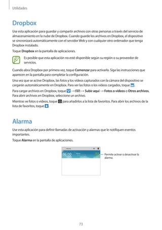 Utilidades
73
Dropbox
Use esta aplicación para guardar y compartir archivos con otras personas a través del servicio de
almacenamiento en la nube de Dropbox. Cuando guarde los archivos en Dropbox, el dispositivo
se sincronizará automáticamente con el servidorWeb y con cualquier otro ordenador que tenga
Dropbox instalado.
Toque Dropbox en la pantalla de aplicaciones.
Es posible que esta aplicación no esté disponible según su región o su proveedor de
servicios.
Cuando abra Dropbox por primera vez, toque Comenzar para activarlo. Siga las instrucciones que
aparecen en la pantalla para completar la configuración.
Una vez que se active Dropbox, las fotos y los vídeos capturados con la cámara del dispositivo se
cargarán automáticamente en Dropbox. Para ver las fotos o los vídeos cargados, toque .
Para cargar archivos en Dropbox, toque → → Subir aquí → Fotos o vídeos o Otros archivos.
Para abrir archivos en Dropbox, seleccione un archivo.
Mientras ve fotos o vídeos, toque para añadirlos a la lista de favoritos. Para abrir los archivos de la
lista de favoritos, toque .
Alarma
Use esta aplicación para definir llamadas de activación y alarmas que le notifiquen eventos
importantes.
Toque Alarma en la pantalla de aplicaciones.
Permite activar o desactivar la
alarma.
 