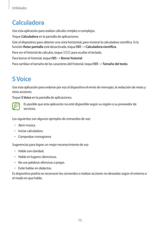 Utilidades
75
Calculadora
Use esta aplicación para realizar cálculos simples o complejos.
Toque Calculadora en la pantalla de aplicaciones.
Gire el dispositivo para obtener una vista horizontal, para mostrar la calculadora científica. Si la
función Rotar pantalla está desactivada, toque → Calculadora científica.
Para ver el historial de cálculos, toque para ocultar el teclado.
Para borrar el historial, toque → Borrar historial.
Para cambiar el tamaño de los caracteres del historial, toque → Tamaño del texto.
SVoice
Use esta aplicación para ordenar por voz al dispositivo el envío de mensajes, la redacción de notas y
otras acciones.
Toque SVoice en la pantalla de aplicaciones.
Es posible que esta aplicación no esté disponible según su región o su proveedor de
servicios.
Los siguientes son algunos ejemplos de comandos de voz:
• 	Abrir música
• 	Iniciar calculadora
• 	Comprobar cronograma
Sugerencias para lograr un mejor reconocimiento de voz
• 	Hable con claridad.
• 	Hable en lugares silenciosos.
• 	No use palabras ofensivas o jergas.
• 	Evite hablar en dialectos.
Es dispositivo podría no reconocer los comandos o realizar acciones no deseadas según el entorno o
el modo en que hable.
 