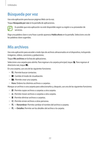 Utilidades
77
Búsqueda por voz
Use esta aplicación para buscar páginasWeb con la voz.
Toque Búsqueda por voz en la pantalla de aplicaciones.
Es posible que esta aplicación no esté disponible según su región o su proveedor de
servicios.
Diga una palabra clave o una frase cuando aparezca Habla ahora en la pantalla. Seleccione una de
las palabras clave sugeridas.
Mis archivos
Use esta aplicación para acceder a todo tipo de archivos almacenados en el dispositivo, incluyendo
imágenes, vídeos, canciones y grabaciones.
Toque Mis archivos en la lista de aplicaciones.
Seleccione una carpeta para abrirla. Para regresar a la carpeta principal, toque . Para regresar al
directorio raíz, toque .
En una carpeta, use una de las siguientes funciones:
• 	 : Permite buscar contactos.
• 	 : Cambie el modo de visualización.
• 	 : Permite crear una carpeta.
• 	Hora: Ordene los distintos archivos o carpetas.
Marque un archivo o una carpeta para seleccionarlos y, después, use una de las siguientes funciones:
• 	 : Permite copiar archivos o carpetas a otra carpeta.
• 	 : Permite mover archivos o carpetas a otra carpeta.
• 	 : Permite eliminar archivos o carpetas.
• 	 : Permite enviar archivos a otras personas.
• 	 → Renombrar: Permite cambiar el nombre del archivo o carpeta.
• 	 → Detalles: Permite ver los detalles del archivo o la carpeta.
 