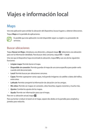 79
Viajes e información local
Maps
Use esta aplicación para señalar la ubicación del dispositivo, buscar lugares u obtener direcciones.
Toque Maps en la pantalla de aplicaciones.
Es posible que esta aplicación no esté disponible según su región o su proveedor de
servicios.
Buscar ubicaciones
Toque Buscar en Maps, introduzca una dirección, y después toque . Seleccione una ubicación
para ver la información detallada. Para buscar sitios cercanos, toque → Local.
Una vez que el dispositivo haya encontrado la ubicación, toque y use una de las siguientes
funciones:
• 	Limpiar mapa: Permite borrar el mapa.
• 	Disponible sin conexión: Permite guardar el mapa de una zona específica para poder verlo
cuando esté desconectado.
• 	Local: Permite buscar por ubicaciones cercanas.
• 	Capas: Permite superponer varias capas, incluyendo imágenes vía satélite o datos del tráfico,
entre otras.
• 	Latitude: Permite compartir la información de ubicación con los amigos.
• 	Mis sitios: Permite ver mapas sin conexión, sitios favoritos, lugares recientes y mucho más.
• 	Ajustes: Cambie los ajustes de los mapas.
• 	Ayuda: Permite ver información para usar el mapa.
Para ver su ubicación actual, toque .
Para aumentar o reducir el zoom en el mapa, separe dos dedos en la pantalla para ampliarla y
júntelos para reducirla.
 