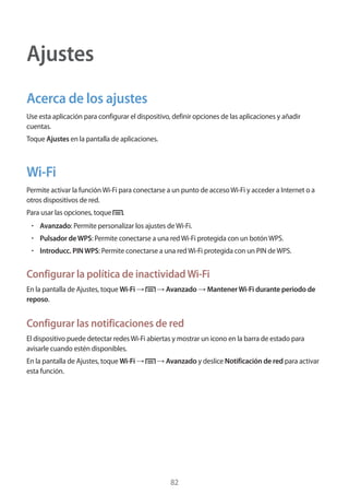 82
Ajustes
Acerca de los ajustes
Use esta aplicación para configurar el dispositivo, definir opciones de las aplicaciones y añadir
cuentas.
Toque Ajustes en la pantalla de aplicaciones.
Wi-Fi
Permite activar la funciónWi-Fi para conectarse a un punto de accesoWi-Fi y acceder a Internet o a
otros dispositivos de red.
Para usar las opciones, toque .
• 	Avanzado: Permite personalizar los ajustes deWi-Fi.
• 	Pulsador deWPS: Permite conectarse a una redWi-Fi protegida con un botónWPS.
• 	Introducc. PINWPS: Permite conectarse a una redWi-Fi protegida con un PIN deWPS.
Configurar la política de inactividadWi-Fi
En la pantalla de Ajustes, toque Wi-Fi → → Avanzado → MantenerWi-Fi durante periodo de
reposo.
Configurar las notificaciones de red
El dispositivo puede detectar redesWi-Fi abiertas y mostrar un icono en la barra de estado para
avisarle cuando estén disponibles.
En la pantalla de Ajustes, toque Wi-Fi → → Avanzado y deslice Notificación de red para activar
esta función.
 