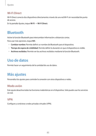 Ajustes
83
Wi-Fi Direct
Wi-Fi Direct conecta dos dispositivos directamente a través de una redWi-Fi sin necesidad de punto
de acceso.
En la pantalla Ajustes, toque Wi-Fi → Wi-Fi Direct.
Bluetooth
Active la función Bluetooth para intercambiar información a distancias cortas.
Para usar más opciones, toque .
• 	Cambiar nombre: Permite definir un nombre de Bluetooth para el dispositivo.
• 	Tiempo de espera de visibilidad: Permite definir la duración en que el dispositivo es visible.
• 	Archivos recibidos: Permite ver los archivos recibidos mediante la función Bluetooth.
Uso de datos
Permite hacer un seguimiento de la cantidad de uso de datos.
Más ajustes
Personalice los ajustes para controlar la conexión con otros dispositivos o redes.
Modo avión
Este ajuste desactiva todas las funciones inalámbricas en el dispositivo. Solo puede usar los servicios
sin red.
VPN
Configure y conéctese a redes privadas virtuales (VPN).
 