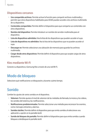 Ajustes
84
Dispositivos cercanos
• 	Uso compartido archivos: Permite activar la función para compartir archivos multimedia y
permitir que otros dispositivos habilitados para DLNA puedan acceder a los archivos multimedia
de su dispositivo.
• 	Contenidos compartidos: Permite definir el dispositivo para que comparta sus contenidos con
otros dispositivos.
• 	Nombre del dispositivo: Permite introducir un nombre de servidor multimedia para el
dispositivo.
• 	Lista de dispositivos admitidos:Vea la lista de los dispositivos que pueden acceder al suyo.
• 	Lista de dispositivos no admitidos:Vea la lista de los dispositivos que no pueden acceder al
suyo.
• 	Descargar en: Permite seleccionar una ubicación de memoria para guardar los archivos
multimedia.
• 	Cargar desde otros dispositivos: Permite definir el dispositivo para que acepte cargas de otros
dispositivos.
Kies medianteWi-Fi
Conecte su dispositivo a Samsung Kies a través de una redWi-Fi.
Modo de bloqueo
Seleccione qué notificaciones se bloquearán y durante cuánto tiempo.
Sonido
Cambie los ajustes de varios sonidos en el dispositivo.
• 	Volumen: Permite ajustar el nivel de volumen de las melodías de llamada, la música y los vídeos,
los sonidos del sistema y las notificaciones.
• 	Notificaciones predeterminadas: Permite seleccionar una melodía para reconocer los eventos,
como mensajes entrantes y alarmas.
• 	Sonidos táctiles: Permite definir el dispositivo para que emita sonidos al seleccionar una
aplicación u opción en la pantalla táctil.
• 	Sonido de bloqueo de pantalla: Permite definir el dispositivo para que emita sonidos cuando
bloquea o desbloquea la pantalla táctil.
 