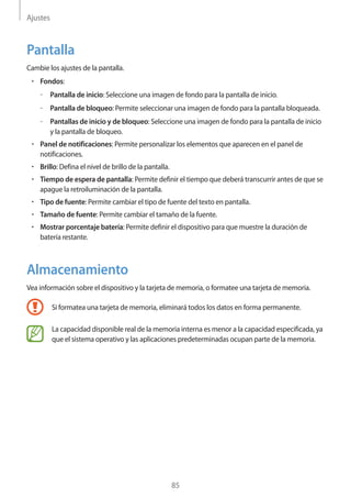 Ajustes
85
Pantalla
Cambie los ajustes de la pantalla.
• 	Fondos:
–– Pantalla de inicio: Seleccione una imagen de fondo para la pantalla de inicio.
–– Pantalla de bloqueo: Permite seleccionar una imagen de fondo para la pantalla bloqueada.
–– Pantallas de inicio y de bloqueo: Seleccione una imagen de fondo para la pantalla de inicio
y la pantalla de bloqueo.
• 	Panel de notificaciones: Permite personalizar los elementos que aparecen en el panel de
notificaciones.
• 	Brillo: Defina el nivel de brillo de la pantalla.
• 	Tiempo de espera de pantalla: Permite definir el tiempo que deberá transcurrir antes de que se
apague la retroiluminación de la pantalla.
• 	Tipo de fuente: Permite cambiar el tipo de fuente del texto en pantalla.
• 	Tamaño de fuente: Permite cambiar el tamaño de la fuente.
• 	Mostrar porcentaje batería: Permite definir el dispositivo para que muestre la duración de
batería restante.
Almacenamiento
Vea información sobre el dispositivo y la tarjeta de memoria, o formatee una tarjeta de memoria.
Si formatea una tarjeta de memoria, eliminará todos los datos en forma permanente.
La capacidad disponible real de la memoria interna es menor a la capacidad especificada, ya
que el sistema operativo y las aplicaciones predeterminadas ocupan parte de la memoria.
 