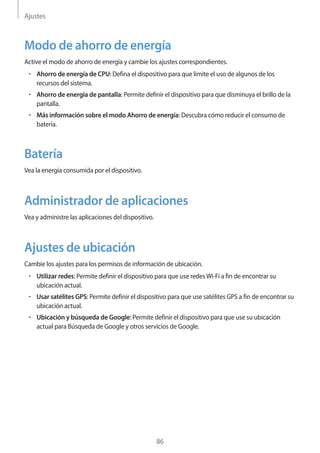 Ajustes
86
Modo de ahorro de energía
Active el modo de ahorro de energía y cambie los ajustes correspondientes.
• 	Ahorro de energía de CPU: Defina el dispositivo para que limite el uso de algunos de los
recursos del sistema.
• 	Ahorro de energía de pantalla: Permite definir el dispositivo para que disminuya el brillo de la
pantalla.
• 	Más información sobre el modo Ahorro de energía: Descubra cómo reducir el consumo de
batería.
Batería
Vea la energía consumida por el dispositivo.
Administrador de aplicaciones
Vea y administre las aplicaciones del dispositivo.
Ajustes de ubicación
Cambie los ajustes para los permisos de información de ubicación.
• 	Utilizar redes: Permite definir el dispositivo para que use redesWi-Fi a fin de encontrar su
ubicación actual.
• 	Usar satélites GPS: Permite definir el dispositivo para que use satélites GPS a fin de encontrar su
ubicación actual.
• 	Ubicación y búsqueda de Google: Permite definir el dispositivo para que use su ubicación
actual para Búsqueda de Google y otros servicios de Google.
 