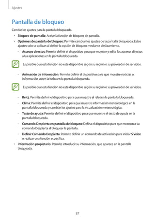 Ajustes
87
Pantalla de bloqueo
Cambie los ajustes para la pantalla bloqueada.
• 	Bloqueo de pantalla: Active la función de bloqueo de pantalla.
• 	Opciones de pantalla de bloqueo: Permite cambiar los ajustes de la pantalla bloqueada. Estos
ajustes solo se aplican al definir la opción de bloqueo mediante deslizamiento.
–– Accesos directos: Permite definir el dispositivo para que muestre y edite los accesos directos
a las aplicaciones en la pantalla bloqueada.
Es posible que esta función no esté disponible según su región o su proveedor de servicios.
–– Animación de información: Permite definir el dispositivo para que muestre noticias o
información sobre la bolsa en la pantalla bloqueada.
Es posible que esta función no esté disponible según su región o su proveedor de servicios.
–– Reloj: Permite definir el dispositivo para que muestre el reloj en la pantalla bloqueada.
–– Clima: Permite definir el dispositivo para que muestre información meteorológica en la
pantalla bloqueada y cambiar los ajustes para la visualización meteorológica.
–– Texto de ayuda: Permite definir el dispositivo para que muestre el texto de ayuda en la
pantalla bloqueada.
–– Comando Despierta en pantalla de bloqueo: Defina el dispositivo para que reconozca su
comando Despierta al bloquear la pantalla.
–– Definir Comando Despierta: Permite definir un comando de activación para iniciar SVoice
o realizar una función específica.
• 	Información propietario: Permite introducir su información, que aparece en la pantalla
bloqueada.
 
