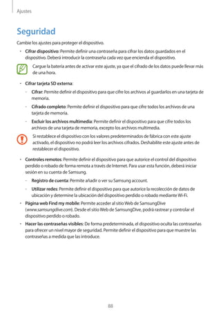 Ajustes
88
Seguridad
Cambie los ajustes para proteger el dispositivo.
• 	Cifrar dispositivo: Permite definir una contraseña para cifrar los datos guardados en el
dispositivo. Deberá introducir la contraseña cada vez que encienda el dispositivo.
Cargue la batería antes de activar este ajuste, ya que el cifrado de los datos puede llevar más
de una hora.
• 	Cifrar tarjeta SD externa:
–– Cifrar: Permite definir el dispositivo para que cifre los archivos al guardarlos en una tarjeta de
memoria.
–– Cifrado completo: Permite definir el dispositivo para que cifre todos los archivos de una
tarjeta de memoria.
–– Excluir los archivos multimedia: Permite definir el dispositivo para que cifre todos los
archivos de una tarjeta de memoria, excepto los archivos multimedia.
Si restablece el dispositivo con los valores predeterminados de fábrica con este ajuste
activado, el dispositivo no podrá leer los archivos cifrados. Deshabilite este ajuste antes de
restablecer el dispositivo.
• 	Controles remotos: Permite definir el dispositivo para que autorice el control del dispositivo
perdido o robado de forma remota a través de Internet. Para usar esta función, deberá iniciar
sesión en su cuenta de Samsung.
–– Registro de cuenta: Permite añadir o ver su Samsung account.
–– Utilizar redes: Permite definir el dispositivo para que autorice la recolección de datos de
ubicación y determine la ubicación del dispositivo perdido o robado medianteWi-Fi.
• 	Página web Find my mobile: Permite acceder al sitioWeb de SamsungDive
(www.samsungdive.com). Desde el sitioWeb de SamsungDive, podrá rastrear y controlar el
dispositivo perdido o robado.
• 	Hacer las contraseñas visibles: De forma predeterminada, el dispositivo oculta las contraseñas
para ofrecer un nivel mayor de seguridad. Permite definir el dispositivo para que muestre las
contraseñas a medida que las introduce.
 