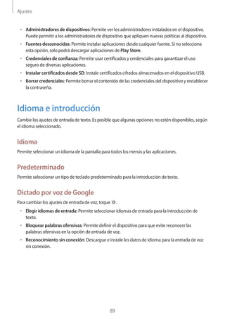 Ajustes
89
• 	Administradores de dispositivos: Permite ver los administradores instalados en el dispositivo.
Puede permitir a los administradores de dispositivo que apliquen nuevas políticas al dispositivo.
• 	Fuentes desconocidas: Permite instalar aplicaciones desde cualquier fuente. Si no selecciona
esta opción, solo podrá descargar aplicaciones de Play Store.
• 	Credenciales de confianza: Permite usar certificados y credenciales para garantizar el uso
seguro de diversas aplicaciones.
• 	Instalar certificados desde SD: Instale certificados cifrados almacenados en el dispositivo USB.
• 	Borrar credenciales: Permite borrar el contenido de las credenciales del dispositivo y restablecer
la contraseña.
Idioma e introducción
Cambie los ajustes de entrada de texto. Es posible que algunas opciones no estén disponibles, según
el idioma seleccionado.
Idioma
Permite seleccionar un idioma de la pantalla para todos los menús y las aplicaciones.
Predeterminado
Permite seleccionar un tipo de teclado predeterminado para la introducción de texto.
Dictado por voz de Google
Para cambiar los ajustes de entrada de voz, toque .
• 	Elegir idiomas de entrada: Permite seleccionar idiomas de entrada para la introducción de
texto.
• 	Bloquear palabras ofensivas: Permite definir el dispositivo para que evite reconocer las
palabras ofensivas en la opción de entrada de voz.
• 	Reconocimiento sin conexión: Descargue e instale los datos de idioma para la entrada de voz
sin conexión.
 