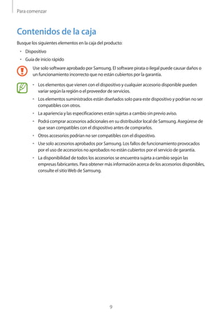 Para comenzar
9
Contenidos de la caja
Busque los siguientes elementos en la caja del producto:
• 	Dispositivo
• 	Guía de inicio rápido
Use solo software aprobado por Samsung. El software pirata o ilegal puede causar daños o
un funcionamiento incorrecto que no están cubiertos por la garantía.
• 	Los elementos que vienen con el dispositivo y cualquier accesorio disponible pueden
variar según la región o el proveedor de servicios.
• 	Los elementos suministrados están diseñados solo para este dispositivo y podrían no ser
compatibles con otros.
• 	La apariencia y las especificaciones están sujetas a cambio sin previo aviso.
• 	Podrá comprar accesorios adicionales en su distribuidor local de Samsung. Asegúrese de
que sean compatibles con el dispositivo antes de comprarlos.
• 	Otros accesorios podrían no ser compatibles con el dispositivo.
• 	Use solo accesorios aprobados por Samsung. Los fallos de funcionamiento provocados
por el uso de accesorios no aprobados no están cubiertos por el servicio de garantía.
• 	La disponibilidad de todos los accesorios se encuentra sujeta a cambio según las
empresas fabricantes. Para obtener más información acerca de los accesorios disponibles,
consulte el sitioWeb de Samsung.
 