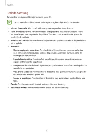Ajustes
90
Teclado Samsung
Para cambiar los ajustes del teclado Samsung, toque .
Las opciones disponibles pueden variar según la región o el proveedor de servicios.
• 	Idiomas de entrada: Seleccione los idiomas que desea para la entrada de texto.
• 	Texto predictivo: Permite activar el modo de texto predictivo para predecir palabras según
sus entradas y mostrar sugerencias de palabras.También podrá personalizar los ajustes de
predicción de palabras.
• 	Introducción continua: Permite definir el dispositivo para que introduzca texto desplazándose
por el teclado.
• 	Avanzado:
–– Uso de mayúsculas automático: Permite definir el dispositivo para que use mayúsculas
en el primer caracter después de un signo de puntuación, como un punto, un signo de
interrogación o exclamación.
–– Espaciado automático: Permite definir que el dispositivo inserte automáticamente un
espacio en blanco entre las palabras.
–– Autopuntuar: Permite definir el dispositivo para que inserte un punto final cuando pulse dos
veces la barra espaciadora.
–– Vista previa caracteres: Permite definir el dispositivo para que muestre una imagen grande
de cada caracter a medida que los toca.
–– Sonido al tocar teclas: Permite definir el dispositivo para que emita un sonido al tocar una
tecla.
• 	Tutorial: Permite aprender a introducir texto con el teclado Samsung.
• 	Restablecer ajustes: Permite restablecer los ajustes del teclado Samsung.
 