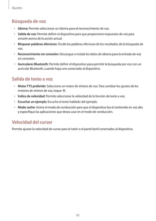 Ajustes
91
Búsqueda de voz
• 	Idioma: Permite seleccionar un idioma para el reconocimiento de voz.
• 	Salida de voz: Permite definir el dispositivo para que proporcione respuestas de voz para
avisarle acerca de la acción actual.
• 	Bloquear palabras ofensivas: Oculte las palabras ofensivas de los resultados de la búsqueda de
voz.
• 	Reconocimiento sin conexión: Descargue e instale los datos de idioma para la entrada de voz
sin conexión.
• 	Auriculares Bluetooth: Permite definir el dispositivo para permitir la búsqueda por voz con un
auricular Bluetooth, cuando haya uno conectado al dispositivo.
Salida de texto a voz
• 	Motor TTS preferido: Seleccione un motor de síntesis de voz. Para cambiar los ajustes de los
motores de síntesis de voz, toque .
• 	Índice de velocidad: Permite seleccionar la velocidad de la función de texto a voz.
• 	Escuchar un ejemplo: Escuche el texto hablado del ejemplo.
• 	Modo coche: Active el modo de conducción para que el dispositivo lea el contenido en voz alta
y especifique las aplicaciones que desea usar en el modo de conducción.
Velocidad del cursor
Permite ajustar la velocidad de cursor para el ratón o el panel táctil conectados al dispositivo.
 