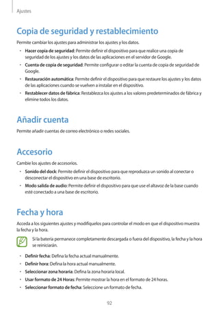 Ajustes
92
Copia de seguridad y restablecimiento
Permite cambiar los ajustes para administrar los ajustes y los datos.
• 	Hacer copia de seguridad: Permite definir el dispositivo para que realice una copia de
seguridad de los ajustes y los datos de las aplicaciones en el servidor de Google.
• 	Cuenta de copia de seguridad: Permite configurar o editar la cuenta de copia de seguridad de
Google.
• 	Restauración automática: Permite definir el dispositivo para que restaure los ajustes y los datos
de las aplicaciones cuando se vuelven a instalar en el dispositivo.
• 	Restablecer datos de fábrica: Restablezca los ajustes a los valores predeterminados de fábrica y
elimine todos los datos.
Añadir cuenta
Permite añadir cuentas de correo electrónico o redes sociales.
Accesorio
Cambie los ajustes de accesorios.
• 	Sonido del dock: Permite definir el dispositivo para que reproduzca un sonido al conectar o
desconectar el dispositivo en una base de escritorio.
• 	Modo salida de audio: Permite definir el dispositivo para que use el altavoz de la base cuando
esté conectado a una base de escritorio.
Fecha y hora
Acceda a los siguientes ajustes y modifíquelos para controlar el modo en que el dispositivo muestra
la fecha y la hora.
Si la batería permanece completamente descargada o fuera del dispositivo, la fecha y la hora
se reiniciarán.
• 	Definir fecha: Defina la fecha actual manualmente.
• 	Definir hora: Defina la hora actual manualmente.
• 	Seleccionar zona horaria: Defina la zona horaria local.
• 	Usar formato de 24 Horas: Permite mostrar la hora en el formato de 24 horas.
• 	Seleccionar formato de fecha: Seleccione un formato de fecha.
 