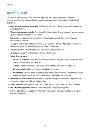 Ajustes
93
Accesibilidad
Los servicios de accesibilidad son funciones especiales para aquellas personas con alguna
discapacidad física. Acceda y modifique los siguientes ajustes para mejorar la accesibilidad del
dispositivo.
• 	Girar automáticamente la pantalla: Defina la interfaz de forma que gire automáticamente al
girar el dispositivo.
• 	Tiempo de espera de pantalla: Permite definir el tiempo que deberá transcurrir antes de que se
apague la retroiluminación de la pantalla.
• 	Pronunciar contraseñas: Permite definir el dispositivo para que lea las contraseñas que
introduce conTalkback.
• 	Acceso directo de accesibilidad: Permite añadir un acceso directo a Accesibilidad en el menú
rápido, que aparecerá al mantener pulsado el botón Encendido.
• 	TalkBack: Permite activarTalkback, que proporciona respuestas de voz.
• 	Tamaño de fuente: Permite cambiar el tamaño de la fuente.
• 	Salida de texto a voz:
–– Motor TTS preferido: Seleccione un motor de síntesis de voz. Para cambiar los ajustes de los
motores de síntesis de voz, toque .
–– Índice de velocidad: Permite seleccionar la velocidad de la función de texto a voz.
–– Escuchar un ejemplo: Escuche el texto hablado del ejemplo.
–– Modo coche: Active el modo de conducción para que el dispositivo lea el contenido en voz
alta y especifique las aplicaciones que desea usar en el modo de conducción.
• 	Mejorar accesibilidad web: Permite definir las aplicaciones para que instalen scriptsWeb de
modo que el contenidoWeb sea más accesible.
• 	Audio mono: Permite activar el sonido monofónico cuando escucha audio con un auricular.
• 	Desactivar todos sonidos: Permite silenciar todos los sonidos del dispositivo.
• 	Retraso de mantener pulsado: Permite definir el tiempo de reconocimiento para mantener
pulsada la pantalla.
 