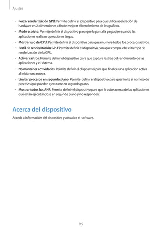 Ajustes
95
• 	Forzar renderización GPU: Permite definir el dispositivo para que utilice aceleración de
hardware en 2 dimensiones a fin de mejorar el rendimiento de los gráficos.
• 	Modo estricto: Permite definir el dispositivo para que la pantalla parpadee cuando las
aplicaciones realicen operaciones largas.
• 	Mostrar uso de CPU: Permite definir el dispositivo para que enumere todos los procesos activos.
• 	Perfil de renderización GPU: Permite definir el dispositivo para que compruebe el tiempo de
renderización de la GPU.
• 	Activar rastros: Permite definir el dispositivo para que capture rastros del rendimiento de las
aplicaciones y el sistema.
• 	No mantener actividades: Permite definir el dispositivo para que finalice una aplicación activa
al iniciar una nueva.
• 	Limitar procesos en segundo plano: Permite definir el dispositivo para que limite el número de
procesos que pueden ejecutarse en segundo plano.
• 	Mostrar todos los ANR: Permite definir el dispositivo para que le avise acerca de las aplicaciones
que están ejecutándose en segundo plano y no responden.
Acerca del dispositivo
Acceda a información del dispositivo y actualice el software.
 