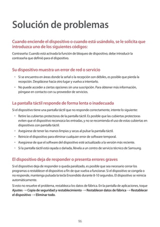 96
Solución de problemas
Cuando enciende el dispositivo o cuando está usándolo, se le solicita que
introduzca uno de los siguientes códigos:
Contraseña: Cuando está activada la función de bloqueo de dispositivo, debe introducir la
contraseña que definió para el dispositivo.
Su dispositivo muestra un error de red o servicio
• 	Si se encuentra en áreas donde la señal o la recepción son débiles, es posible que pierda la
recepción. Desplácese hacia otro lugar y vuelva a intentarlo.
• 	No puede acceder a ciertas opciones sin una suscripción. Para obtener más información,
póngase en contacto con su proveedor de servicios.
La pantalla táctil responde de forma lenta o inadecuada
Si el dispositivo tiene una pantalla táctil que no responde correctamente, intente lo siguiente:
• 	Retire las cubiertas protectoras de la pantalla táctil. Es posible que las cubiertas protectoras
eviten que el dispositivo reconozca las entradas, y no se recomienda el uso de estas cubiertas en
dispositivos con pantalla táctil.
• 	Asegúrese de tener las manos limpias y secas al pulsar la pantalla táctil.
• 	Reinicie el dispositivo para eliminar cualquier error de software temporal.
• 	Asegúrese de que el software del dispositivo esté actualizado a la versión más reciente.
• 	Si la pantalla táctil está rayada o dañada, llévela a un centro de servicio técnico de Samsung.
El dispositivo deja de responder o presenta errores graves
Si el dispositivo deja de responder o queda paralizado, es posible que sea necesario cerrar los
programas o restablecer el dispositivo a fin de que vuelva a funcionar. Si el dispositivo se congela o
no responde, mantenga pulsada la tecla Encendido durante 8-10 segundos. El dispositivo se reinicia
automáticamente.
Si esto no resuelve el problema, restablezca los datos de fábrica. En la pantalla de aplicaciones, toque
Ajustes → Copia de seguridad y restablecimiento → Restablecer datos de fábrica → Restablecer
el dispositivo → Eliminar todo.
 