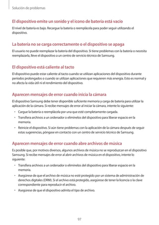 Solución de problemas
97
El dispositivo emite un sonido y el icono de batería está vacío
El nivel de batería es bajo. Recargue la batería o reemplácela para poder seguir utilizando el
dispositivo.
La batería no se carga correctamente o el dispositivo se apaga
El usuario no puede reemplazar la batería del dispositivo. Si tiene problemas con la batería o necesita
reemplazarla, lleve el dispositivo a un centro de servicio técnico de Samsung.
El dispositivo está caliente al tacto
El dispositivo puede estar caliente al tacto cuando se utilizan aplicaciones del dispositivo durante
períodos prolongados o cuando se utilizan aplicaciones que requieren más energía. Esto es normal y
no afecta la vida útil ni el rendimiento del dispositivo.
Aparecen mensajes de error cuando inicia la cámara
El dispositivo Samsung debe tener disponible suficiente memoria y carga de batería para utilizar la
aplicación de la cámara. Si recibe mensajes de error al iniciar la cámara, intente lo siguiente:
• 	Cargue la batería o reemplácela por una que esté completamente cargada.
• 	Transfiera archivos a un ordenador o elimínelos del dispositivo para liberar espacio en la
memoria.
• 	Reinicie el dispositivo. Si aún tiene problemas con la aplicación de la cámara después de seguir
estas sugerencias, póngase en contacto con un centro de servicio técnico de Samsung.
Aparecen mensajes de error cuando abre archivos de música
Es posible que, por motivos diversos, algunos archivos de música no se reproduzcan en el dispositivo
Samsung. Si recibe mensajes de error al abrir archivos de música en el dispositivo, intente lo
siguiente:
• 	Transfiera archivos a un ordenador o elimínelos del dispositivo para liberar espacio en la
memoria.
• 	Asegúrese de que el archivo de música no esté protegido por un sistema de administración de
derechos digitales (DRM). Si el archivo está protegido, asegúrese de tener la licencia o la clave
correspondiente para reproducir el archivo.
• 	Asegúrese de que el dispositivo admita el tipo de archivo.
 