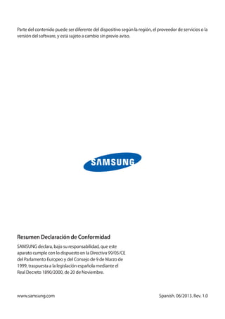 Spanish. 06/2013. Rev. 1.0
Parte del contenido puede ser diferente del dispositivo según la región, el proveedor de servicios o la
versión del software, y está sujeto a cambio sin previo aviso.
www.samsung.com
Resumen Declaración de Conformidad
SAMSUNG declara, bajo su responsabilidad, que este
aparato cumple con lo dispuesto en la Directiva 99/05/CE
del Parlamento Europeo y del Consejo de 9 de Marzo de
1999, traspuesta a la legislación española mediante el
Real Decreto 1890/2000, de 20 de Noviembre.
 