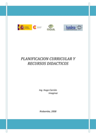  
 
 
 
 
 
    PLANIFICACION CURRICULAR Y 
       RECURSOS DIDACTICOS 
 
 
 
 
 
 
 
                     
                     
            Ing. Hugo Carrión 
                     Imaginar
                     
                     
                     
                     
                     
             Riobamba, 2008 
 
 