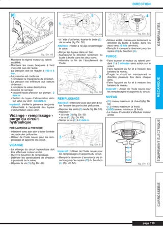 - Maintenir le régime moteur au ralenti
accéléré.
- Maintenir les roues braquées à fond
d’un côté puis de l’autre.
- La pression doit se réguler à 100 ± 5
bar.
- La pression est conforme :
• remplacer le mécanisme de direction
- La pression est inférieure aux valeurs
ci-dessus :
• remplacer la valve distributrice
- Couples de serrage :
• raccord haute pression sur pompe : 2
daN.m
• fixation du tuyau d’alimentation vérin
sur valve ou vérin : 0,8 daN.m
Impératif : Vérifier la présence des joints
d’étanchéité à l’extrémité des tuyaux
d’alimentation valve-vérin.
Vidange - remplissage -
purge du circuit
hydraulique
PRÉCAUTIONS À PRENDRE
- Intervenir avec soin afin d’éviter l’entrée
de particules polluantes.
- Utiliser de l’huile neuve pour les rem-
plissages et appoints du circuit.
VIDANGE
- La vidange du circuit hydraulique doit
être effectuée moteur arrêté.
- Ouvrir le bouchon de remplissage.
- Débrider les canalisations de direction
à proximité de la valve.
- Déposer la vis (1) (fig. Dir. 49).
- A l’aide d’un levier, écarter la bride (2)
de la valve (fig. Dir. 50).
Attention : Veiller à ne pas endommager
la valve.
- Diriger les tuyaux dans un bac.
- Manœuvrer la direction lentement du
butée à butée dans les deux sens.
- Attendre la fin de l’écoulement de
l’huile.
REMPLISSAGE
Attention : Intervenir avec soin afin d’évi-
ter l’entrée des particules polluantes.
- Reposer les joints (3) neufs (fig. Dir. 51).
- Reposer :
• la bride (2) (fig. Dir. 50)
• la vis (1) (fig. Dir. 49)
- Serrer la vis (1) à 2 daN.m.
Impératif : Utiliser de l’huile neuve pour
les remplissages et appoints du circuit.
- Remplir le réservoir d’assistance de di-
rection jusqu’au repère (C) du bouchon
(4) (fig. Dir. 52).
- Moteur arrêté, manœuvrer lentement la
direction du butée à butée, dans les
deux sens 10 fois (environ).
- Remplir à nouveau le réservoir jusqu’au
repère (C) du bouchon (4).
PURGE
- Faire tourner le moteur au ralenti pen-
dant 2 à 3 minutes sans action sur le
volant.
- Faire l’appoint au fur et à mesure des
baisses de niveau.
- Purger le circuit en manœuvrant la
direction plusieurs fois dans chaque
sens.
- Faire l’appoint au fur et à mesure des
baisses de niveau.
Impératif : Utiliser de l’huile neuve pour
les remplissages et appoints du circuit.
NIVEAU
- (H) niveau maximum (à chaud) (fig. Dir.
53)
- (C) niveau maximum (à froid)
- (ADD) niveau minimum (à froid)
- Le niveau d’huile doit s’effectuer moteur
arrêté.
page 119
GÉNÉRALITÉSMÉCANIQUEÉQUIPEMENTÉLECTRIQUECARROSSERIE
DIRECTION
fig. Dir. 48
[8]
fig. Dir. 49
1
1
fig. Dir. 50
2
fig. Dir. 51
3
fig. Dir. 52
4
fig. Dir. 53
H
C
ADD
L_09Dir.qxd 25/08/99 17:31 Page 119 (1,1)
 