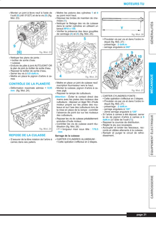 - Monter un joint à lèvre neuf à l’aide de
l’outil (6) (réf. 0132T) et de la vis (9) (fig.
Mot. 23).
- Nettoyer les plans de joints :
• boîtier de sortie d’eau
• culasse
- Enduire de pâte à joint AUTOJOINT OR
le plan de joint du boîtier de sortie d’eau.
- Reposer le boîtier de sortie d’eau.
- Serrer les vis à 0,8 daN.m.
- Mettre en place le pignon d’arbre à ca-
mes
CONTRÔLE DE LA PLANÉITÉ
- Déformation maximale admise = 0,05
mm (fig. Mot. 24).
REPOSE DE LA CULASSE
- S’assurer de la libre rotation de l’arbre à
cames dans ses paliers.
- Mettre les pistons des cylindres 1 et 4
au point mort haut.
- Déposer les brides de maintien de che-
mises (1).
- Nettoyer le filetage des vis de culasse
dans le carter cylindres en utilisant un
taraud M10 x 150.
- Vérifier la présence des deux goupilles
de centrage (4) et (5) (fig. Mot. 25).
- Mettre en place un joint de culasse neuf,
inscription fournisseur vers le haut.
- Monter la culasse, pignon d’arbre à ca-
mes pigé.
- Reposer la rampe de culbuteurs.
Attention : Éviter le contact direct des
mains avec les pistes des rouleaux des
culbuteurs ; déposer un léger film d’huile
moteur propre sur les pistes des rou-
leaux et sur l’axe des culbuteurs lors de
la mise en place de la rampe ; contrôler
l’absence de point dur sur les rouleaux
des culbuteurs.
- Reposer les vis de culasse préalablement
enduites d’huile moteur.
- Contrôler les vis de culasse avant réu-
tilisation (fig. Mot. 26) :
• Y = longueur maxi sous tête : 176,5
mm
Serrage de la culasse
- CARTER CYLINDRES ALUMINIUM :
• Cette opération s’effectue en 2 étapes.
• Procéder vis par vis et dans l’ordre in-
diqué (fig. Mot. 27) :
- préserrage : 2 daN.m
- serrage angulaire à 240°
- CARTER CYLINDRES FONTE :
• Cette opération s’effectue en 3 étapes.
• Procéder vis par vis et dans l’ordre in-
diqué (fig. Mot. 27) :
- préserrage : 2 daN.m
- serrage angulaire à 120°
- 2ème serrage angulaire à 120°
- Si l’arbre à cames a été déposé, serrer
la vis de pignon d’arbre à cames à 8
daN.m (à l’aide de l’outil (7)).
- Reposer la courroie de distribution.
- Régler le jeu aux soupapes.
- Accoupler et brider les faisceaux, rac-
cords et câbles attenants à la culasse.
- Remplir et purger le circuit de refroi-
dissement.
page 21
GÉNÉRALITÉSMÉCANIQUEÉQUIPEMENTÉLECTRIQUECARROSSERIE
MOTEURS TU
fig. Mot. 23
9
[6]
fig. Mot. 24
fig. Mot. 254
5
Y
fig. Mot. 26
fig. Mot. 27
6
10
9
1
2
3
4
8
7
5
L_03aMotTU.qxd 25/08/99 17:21 Page 21 (1,1)
 