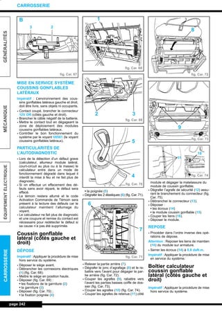 MISE EN SERVICE SYSTÈME
COUSSINS GONFLABLES
LATÉRAUX
Impératif : L’environnement des cous-
sins gonflables latéraux gauche et droit,
doit être livre, sans objets ni occupants.
- Contact coupé, brancher le connecteur
12V OR (côtés gauche et droit).
- Brancher le câble négatif de la batterie.
- Mettre le contact tout en dégageant la
zone de déploiement des modules
coussins gonflables latéraux.
- Contrôler le bon fonctionnement du
système par le voyant V6561 (le voyant
coussins gonflables latéraux).
PARTICULARITÉS DE
L’AUTODIAGNOSTIC
- Lors de la détection d’un défaut grave
(calculateur, allumeur module latéral,
court-circuit au plus ou à la masse) le
calculateur entre dans un mode de
fonctionnement dégradé dans lequel il
interdit la mise à feu et ne fait plus de
diagnostic.
- Si on effectue un effacement des dé-
fauts sans avoir réparé, le défaut sera
effacé.
- Le témoin restera allumé et le code
Activation Commande de Témoin sera
présent à la lecture des défauts car le
calculateur maintient l’allumage du
voyant.
- Le calculateur ne fait plus de diagnostic
et une coupure et remise du contact est
nécessaire pour redétecter le défaut si
sa cause n’a pas été supprimée.
Coussin gonflable
latéral (côtés gauche et
droit)
DÉPOSE
Impératif : Appliquer la procédure de mise
hors service du système.
- Déposer le siège avant.
- Débrancher les connexions électriques
(1) (fig. Car. 68).
- Mettre le siège en position haute.
- Déposer (fig. Car. 69) :
• les fixations de la garniture (2)
• la garniture (3)
- Déposer (fig. Car. 70) ;
• la fixation poignée (4)
• la poignée (5)
- Dégrafer les 2 élastiques (6) (fig. Car. 71).
- Relever la partie arrière (7).
- Dégrafer le jonc d’agrafage (8) et le ra-
battre vers l’avant pour dégager la par-
tie arrière (fig. Car. 72).
- Couper les agrafes (9), rabattre vers
l’avant les parties basses coiffe de dos-
sier (fig. Car. 73).
- Couper les agrafes (10) (fig. Car. 74).
- Couper les agrafes de retenue (11) côté
module et dégager la matelassure du
module de coussin gonflable.
- Dégrafer l’agrafe de sécurité (12) assu-
rant le branchement du connecteur (fig.
Car. 75).
- Débrancher le connecteur (13).
- Déposer :
• les écrous (14)
• le module coussin gonflable (15)
- Couper les liens (16).
- Déposer le module.
REPOSE
- Procéder dans l’ordre inverse des opé-
rations de dépose.
Attention : Reposer les liens de maintien
(16) du module sur armature.
- Serrer les écrous (14) à 0,8 daN.m.
Impératif : Appliquer la procédure de mise
en service du système.
Boîtier calculateur
coussin gonflable
latéral (côtés gauche et
droit)
Impératif : Appliquer la procédure de mise
hors service du système.
page 242
GÉNÉRALITÉSMÉCANIQUEÉQUIPEMENTÉLECTRIQUECARROSSERIE
CARROSSERIE
fig. Car. 67
fig. Car. 68
fig. Car. 69
fig. Car. 70
fig. Car. 71
fig. Car. 72
fig. Car. 73
fig. Car. 74
B
3 2
1
32
5
4
7
6
8
9
10
11
L_12CARR.QXD 6/09/99 14:53 Page 242 (1,1)
 