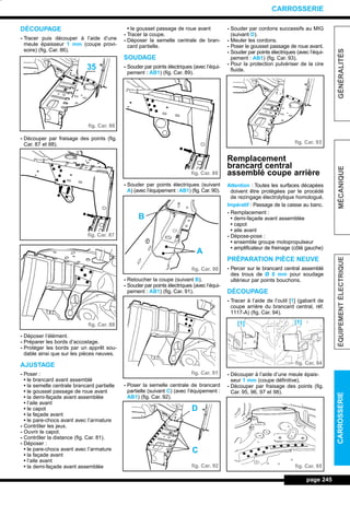 DÉCOUPAGE
- Tracer puis découper à l’aide d’une
meule épaisseur 1 mm (coupe provi-
soire) (fig. Car. 86).
- Découper par fraisage des points (fig.
Car. 87 et 88).
- Déposer l’élément.
- Préparer les bords d’accostage.
- Protéger les bords par un apprêt sou-
dable ainsi que sur les pièces neuves.
AJUSTAGE
- Poser :
• le brancard avant assemblé
• la semelle centrale brancard partielle
• le gousset passage de roue avant
• la demi-façade avant assemblée
• l’aile avant
• le capot
• la façade avant
• le pare-chocs avant avec l’armature
- Contrôler les jeux.
- Ouvrir le capot.
- Contrôler la distance (fig. Car. 81).
- Déposer :
• le pare-chocs avant avec l’armature
• la façade avant
• l’aile avant
• la demi-façade avant assemblée
• le gousset passage de roue avant
- Tracer la coupe.
- Déposer la semelle centrale de bran-
card partielle.
SOUDAGE
- Souder par points électriques (avec l’équi-
pement : AB1) (fig. Car. 89).
- Souder par points électriques (suivant
A) (avec l’équipement : AB1) (fig. Car. 90).
- Retoucher la coupe (suivant B).
- Souder par points électriques (avec l’équi-
pement : AB1) (fig. Car. 91).
- Poser la semelle centrale de brancard
partielle (suivant C) (avec l’équipement :
AB1) (fig. Car. 92).
- Souder par cordons successifs au MIG
(suivant D).
- Meuler les cordons.
- Poser le gousset passage de roue avant.
- Souder par points électriques (avec l’équi-
pement : AB1) (fig. Car. 93).
- Pour la protection pulvériser de la cire
fluide.
Remplacement
brancard central
assemblé coupe arrière
Attention : Toutes les surfaces décapées
doivent être protégées par le procédé
de rezingage électrolytique homologué.
Impératif : Passage de la caisse au banc.
- Remplacement :
• demi-façade avant assemblée
• capot
• aile avant
- Dépose-pose :
• ensemble groupe motopropulseur
• amplificateur de freinage (côté gauche)
PRÉPARATION PIÈCE NEUVE
- Percer sur le brancard central assemblé
des trous de Ø 8 mm pour soudage
ultérieur par points bouchons.
DÉCOUPAGE
- Tracer à l’aide de l’outil [1] (gabarit de
coupe arrière du brancard central, réf.
1117-A) (fig. Car. 94).
- Découper à l’aide d’une meule épais-
seur 1 mm (coupe définitive).
- Découper par fraisage des points (fig.
Car. 95, 96, 97 et 98).
page 245
GÉNÉRALITÉSMÉCANIQUEÉQUIPEMENTÉLECTRIQUECARROSSERIE
CARROSSERIE
fig. Car. 86
fig. Car. 87
fig. Car. 88
fig. Car. 89
fig. Car. 90
fig. Car. 91
fig. Car. 92
fig. Car. 93
fig. Car. 94
fig. Car. 95
35
A
B
D
C
[1][1]
L_12CARR.QXD 6/09/99 14:53 Page 245 (1,1)
 