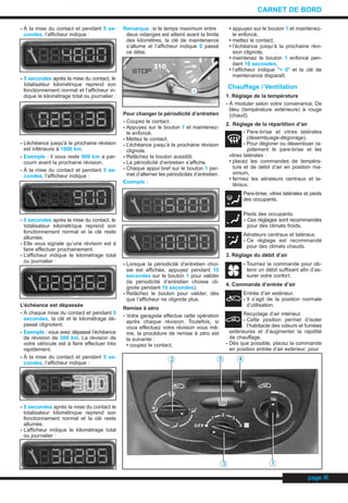 - À la mise du contact et pendant 5 se-
condes, l’afficheur indique :
- 5 secondes après la mise du contact, le
totalisateur kilométrique reprend son
fonctionnement normal et l’afficheur in-
dique le kilométrage total ou journalier :
- L’échéance jusqu’à la prochaine révision
est inférieure à 1000 km.
- Exemple : il vous reste 900 km a par-
courir avant la prochaine révision.
- À la mise du contact et pendant 5 se-
condes, l’afficheur indique :
- 5 secondes après la mise du contact, le
totalisateur kilométrique reprend son
fonctionnement normal et la clé reste
allumée.
- Elle vous signale qu’une révision est à
faire effectuer prochainement.
- L’afficheur indique le kilométrage total
ou journalier :
L’échéance est dépassée
- À chaque mise du contact et pendant 5
secondes, la clé et le kilométrage dé-
passé clignotent.
- Exemple : vous avez dépassé l’échéance
de révision de 300 km. La révision de
votre véhicule est à faire effectuer très
rapidement.
- À la mise du contact et pendant 5 se-
condes, l’afficheur indique :
- 5 secondes après la mise du contact le
totalisateur kilométrique reprend son
fonctionnement normal et la clé reste
allumée.
- L’afficheur indique le kilométrage total
ou journalier :
Remarque :si le temps maximum entre
deux vidanges est atteint avant la limite
des kilomètres, la clé de maintenance
s’allume et l’afficheur indique 0 passé
ce délai.
Pour changer la périodicité d’entretien
- Coupez le contact.
- Appuyez sur le bouton 1 et maintenez-
le enfoncé.
- Mettez le contact.
- L’échéance jusqu’à la prochaine révision
clignote.
- Relâchez le bouton aussitôt.
- La périodicité d’entretien s’affiche.
- Chaque appui bref sur le bouton 1 per-
met d’alterner les périodicités d’entretien.
Exemple :
- Lorsque la périodicité d’entretien choi-
sie est affichée, appuyez pendant 10
secondes sur le bouton 1 pour valider
(la périodicité d’entretien choisie cli-
gnote pendant 10 secondes).
- Relâchez le bouton pour valider, dès
que l’afficheur ne clignote plus.
Remise à zéro
- Votre garagiste effectue cette opération
après chaque révision. Toutefois, si
vous effectuez votre révision vous mê-
me, la procédure de remise à zéro est
la suivante :
• coupez le contact,
• appuyez sur le bouton 1 et maintenez-
le enfoncé,
• mettez le contact,
• l’échéance jusqu’à la prochaine révi-
sion clignote,
• maintenez le bouton 1 enfoncé pen-
dant 10 secondes,
• l’afficheur indique ”= 0” et la clé de
maintenance disparaît.
Chauffage / Ventilation
1. Réglage de la température
- À moduler selon votre convenance. De
bleu (température extérieure) à rouge
(chaud).
2. Réglage de la répartition d’air
- Pare-brise et vitres latérales
(désembuage-dégivrage).
- Pour dégivrer ou désembuer ra-
pidement le pare-brise et les
vitres latérales :
• placez les commandes de tempéra-
ture et de débit d’air en position ma-
ximum,
• fermez les aérateurs centraux et la-
téraux.
Pare-brise, vitres latérales et pieds
des occupants.
Pieds des occupants.
- Ces réglages sont recommandés
pour des climats froids.
Aérateurs centraux et latéraux.
- Ce réglage est recommandé
pour des climats chauds.
3. Réglage du débit d’air
- Tournez la commande pour ob-
tenir un débit suffisant afin d’as-
surer votre confort.
4. Commande d’entrée d’air
Entrée d’air extérieur.
- Il s’agit de la position normale
d’utilisation.
Recyclage d’air intérieur.
- Cette position permet d’isoler
l’habitacle des odeurs et fumées
extérieures et d’augmenter la rapidité
de chauffage.
- Dès que possible, placez la commande
en position entrée d’air extérieur, pour
page III
CARNET DE BORD
1
2 5 4
13
CARNET.QXD 25/08/99 17:15 Page III (1,1)
 
