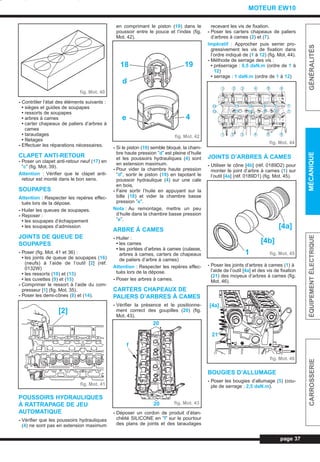 - Contrôler l’état des éléments suivants :
• sièges et guides de soupapes
• ressorts de soupapes
• arbres à cames
• carter chapeaux de paliers d’arbres à
cames
• taraudages
• filetages
- Effectuer les réparations nécessaires.
CLAPET ANTI-RETOUR
- Poser un clapet anti-retour neuf (17) en
”c” (fig. Mot. 39).
Attention : Vérifier que le clapet anti-
retour est monté dans le bon sens.
SOUPAPES
Attention : Respecter les repères effec-
tués lors de la dépose.
- Huiler les queues de soupapes.
- Reposer :
• les soupapes d’échappement
• les soupapes d’admission
JOINTS DE QUEUE DE
SOUPAPES
- Poser (fig. Mot. 41 et 36) :
• les joints de queue de soupapes (16)
(neufs) à l’aide de l’outil [2] (réf.
0132W)
• les ressorts (10) et (13)
• les cuvettes (9) et (15)
- Comprimer le ressort à l’aide du com-
presseur [1] (fig. Mot. 35).
- Poser les demi-cônes (8) et (14).
POUSSOIRS HYDRAULIQUES
À RATTRAPAGE DE JEU
AUTOMATIQUE
- Vérifier que les poussoirs hydrauliques
(4) ne sont pas en extension maximum
en comprimant le piston (19) dans le
poussoir entre le pouce et l’index (fig.
Mot. 42).
- Si le piston (19) semble bloqué, la cham-
bre haute pression ”d” est pleine d’huile
et les poussoirs hydrauliques (4) sont
en extension maximum.
- Pour vider la chambre haute pression
”d”, sortir le piston (19) en tapotant le
poussoir hydraulique (4) sur une cale
en bois.
- Faire sortir l’huile en appuyant sur la
bille (18) et vider la chambre basse
pression ”e”.
Nota : Au remontage, mettre un peu
d’huile dans la chambre basse pression
”e”.
ARBRE À CAMES
- Huiler :
• les cames
• les portées d’arbres à cames (culasse,
arbres à cames, carters de chapeaux
de paliers d’arbre à cames)
Attention : Respecter les repères effec-
tués lors de la dépose.
- Poser les arbres à cames.
CARTERS CHAPEAUX DE
PALIERS D’ARBRES À CAMES
- Vérifier la présence et le positionne-
ment correct des goupilles (20) (fig.
Mot. 43).
- Déposer un cordon de produit d’étan-
chéité SILICONE en ”f” sur le pourtour
des plans de joints et des taraudages
recevant les vis de fixation.
- Poser les carters chapeaux de paliers
d’arbres à cames (2) et (7).
Impératif : Approcher puis serrer pro-
gressivement les vis de fixation dans
l’ordre indiqué de (1 à 12) (fig. Mot. 44).
- Méthode de serrage des vis :
• préserrage : 0,5 daN.m (ordre de 1 à
12)
• serrage : 1 daN.m (ordre de 1 à 12)
JOINTS D’ARBRES À CAMES
- Utiliser le cône [4b] (réf. 0189D2) pour
monter le joint d’arbre à cames (1) sur
l’outil [4a] (réf. 0189D1) (fig. Mot. 45).
- Poser les joints d’arbres à cames (1) à
l’aide de l’outil [4a] et des vis de fixation
(21) des moyeux d’arbres à cames (fig.
Mot. 46).
BOUGIES D’ALLUMAGE
- Poser les bougies d’allumage (5) (cou-
ple de serrage : 2,5 daN.m).
page 37
GÉNÉRALITÉSMÉCANIQUEÉQUIPEMENTÉLECTRIQUECARROSSERIE
MOTEUR EW10
fig. Mot. 40
fig. Mot. 41
[2]
fig. Mot. 42
18 19
d
e 4
fig. Mot. 43
20
20
f
fig. Mot. 44
1 2 3 4 5 6
1 2 3 4 5 6
78
8
910
1011
12
12
11
9 7
fig. Mot. 45
[4a]
[4b]
1
fig. Mot. 46
[4a]
21
L_03bMotEW.qxd 25/08/99 17:26 Page 37 (1,1)
 