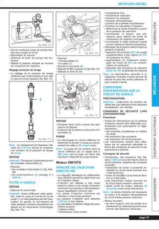 - Donner quelques coups de pompe rapi-
des pour purger le circuit.
- Manomètre en service.
- Actionner le levier de pompe très len-
tement.
- Relever la pression indiquée au moment
de l’ouverture de l’injecteur.
Réglage pression de tarage
- Le réglage de la pression de tarage
s’effectue par l’intermédiaire d’une cale
(3) plus ou moins épaisse (fig. Mot. 73).
Nota : Un changement de l’épaisseur des
cales de 0,10 mm donne en moyenne
une variation de la pression de tarage
de 10 bar.
REPOSE
Impératif : Remplacer systématiquement
les rondelles d’étanchéité (5).
- Reposer :
• les rondelles d’étanchéité (5) (fig. Mot.
69)
• les porte-injecteurs (4) (serrage à 9
daN.m)
FILTRE À GAZOLE
DÉPOSE
- Déposer le cache-style.
Impératif : Avant d’effectuer cette opéra-
tion, vider le corps en ouvrant la vis de
purge (1) un tube plastique permet l’éva-
cuation du gazole, le non-respect de
cette opération entraîne l’écoulement du
gazole sur le mécanisme d’embrayage
(fig. Mot. 74).
- Déposer :
• l’encliquetable (2)
• le collier (3)
- Écarter le couvercle (4).
- Déposer le filtre à gazole (5) (fig. Mot. 75).
- Nettoyer le fond du bol.
REPOSE
- Procéder dans l’ordre inverse des opé-
rations de dépose.
- S’assurer de la présence des joints d’é-
tanchéité (6).
PURGE
- Le réamorçage du circuit s’effectue en
actionnant la pompe (7) jusqu’au durcis-
sement de celle-ci (20 coups maxi).
Nota : La purge de l’air contenu dans le
circuit s’effectue par un clapet taré à
400 mbar vers le tuyau de retour des
injecteurs (dispositif de purge propre).
Moteur DW10TD
PRINCIPE DE L’INJECTION
DIRECTE HDI
- Le dispositif, développé en collaboration
avec BOSCH permet de déterminer une
loi d’injection idéale.
- L’injection est réalisée à très haute
pression grâce à une rampe d’injection
commune aux injecteurs électrohydrau-
liques (appellation common rail).
- La rampe d’injection commune est
maintenu à très haute pression.
- La pression d’injection peut atteindre
1350 bar à haut régime.
- Le calculateur d’injection intègre les para-
mètres suivants :
• régime moteur
• température d’eau moteur
• température d’air
• température carburant
• pression de carburant
• pression atmosphérique
• position de la pédale d’accélérateur
- Fonctions du calculateur d’injection :
• déterminer la durée d’injection à partir
de la pression de carburant
• commander, si besoin, une pré-
injection (pour réduire les bruits de
combustion) et l’injection principale
• commander le débit carburant injecté
par les injecteurs électrohydrauliques
- Avantages de la gestion électronique du
système d’injection :
• agrément de conduite (50% de couple
supplémentaire à bas régime et 25%
de puissance en plus)
• augmentation du rendement moteur
(gain de l’ordre de 20% en consom-
mation de carburant)
• réduction des émissions de polluants
(CO2, CO, HC et particules de carbone)
Nota : La post-injection associée à un
catalyseur d’oxydes d’azote permet de
réduire en plus des autres polluants, le
taux d’oxyde d’azote.
CONDITIONS
D’INTERVENTION SUR LE
CIRCUIT DE GAZOLE
PRÉCONISATIONS
Attention : L’adjonction de produits ad-
ditivés tels que nettoyant circuit carburant/
remétallisant, est interdite.
CONSIGNES DE SÉCURITÉ LORS
D’INTERVENTIONS
Préambule
- Toutes les interventions sur le système
d’injection doivent être effectuées con-
formément aux prescriptions et régle-
mentations :
• des autorités compétentes en matière
de santé
• de prévention des accidents
• de protection de l’environnement
- Les interventions doivent être effec-
tuées par du personnel spécialisé in-
formé des consignes de sécurité et des
précautions à prendre.
Consignes de sécurité
- Compte-tenu des pressions très éle-
vées (1350 bar) pouvant régner dans le
circuit carburant, respecter les consignes
suivantes :
• interdiction de fumer à proximité im-
médiate du circuit haute pression lors
d’intervention(s).
• éviter de travailler à proximité de flam-
me ou d’étincelles.
• pas intervention moteur tournant sur
le circuit haute pression carburant.
• après l’arrêt du moteur, attendre 30
secondes avant toute intervention.
Nota : Le temps d’attente est nécessaire
au retour à la pression atmosphérique
du circuit haute pression carburant.
- Moteur tournant :
• se tenir toujours hors de portée d’un
éventuel jet de carburant pouvant occa-
sionner des blessures sérieuses.
page 61
GÉNÉRALITÉSMÉCANIQUEÉQUIPEMENTÉLECTRIQUECARROSSERIE
MOTEURS DIESEL
fig. Mot. 74
fig. Mot. 72
fig. Mot. 75
fig. Mot. 73
3
2
4
3
1
6
6
57
L_03cMotD.qxd 27/08/99 12:29 Page 61 (1,1)
 