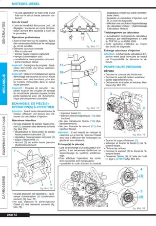 • ne pas approcher la main près d’une
fuite sur le circuit haute pression car-
burant.
Aire de travail
- L’aire de travail doit être propre (sol...) et
dégagée ; les pièces en cours de répa-
ration doivent être stockées à l’abri de
la poussière.
Opérations préliminaires
- Avant d’intervenir sur le système, il peut
être nécessaire d’effectuer le nettoyage
du circuit sensible.
- Éléments du circuit sensible :
• filtre à carburant
• pompe haute pression carburant
• rampe d’alimentation (rail)
• canalisations haute pression carburant
• porte-injecteurs diesel
Impératif : Consignes de propreté : l’opé-
rateur doit porter une tenue vestimen-
taire propre.
Impératif : Obturer immédiatement après
démontage les raccords du circuit haute
pression avec des bouchons, pour évi-
ter l’entrée d’impuretés dans le circuit
haute pression.
Impératif : Couples de sécurité : res-
pecter toujours les couples de serrage
du circuit haute pression (tuyaux, brides
porte-injecteurs) avec clé dynamomé-
trique périodiquement contrôlée.
ÉCHANGE(S) DE PIÈCE(S) -
OPÉRATION(S) À EFFECTUER
Attention : Avant toute intervention sur le
moteur, effectuer une lecture des mé-
moires du calculateur d’injection.
Opérations interdites
- Ne pas dissocier la pompe haute pres-
sion (5) carburant des éléments suivants
(fig. Mot. 76) :
• désactivateur du 3ème piston de pompe
haute pression carburant (2)
• régulateur haute pression carburant (4)
• bague d’étanchéité (1)
• raccord (3) de sortie haute pression
(dysfonctionnement)
- Ne pas dissocier les raccords (7) de la
rampe d’alimentation (6) (dysfonction-
nement) (fig. Mot. 77).
- Ne pas dissocier le porte-injecteur
Diesel (9) des éléments suivants (fig.
Mot. 78) :
• injecteur diesel (8)
• élément électromagnétique (11) (des-
truction)
- Ne pas manœuvrer l’écrou (10) (dys-
fonctionnement).
- Ne pas dissocier le raccord (12) d’un
injecteur Diesel.
Attention : Il est interdit de nettoyer la
calamine sur le nez de l’injecteur Diesel
ainsi que d’effectuer des nettoyages au
gazole et aux ultrasons.
Échange(s) de pièce(s)
- Lors de l’échange d’un calculateur d’in-
jection, il est nécessaire d’effectuer un
apprentissage du système antidémar-
rage.
- Pour effectuer l’opération, les condi-
tions suivantes sont nécessaires :
• posséder le code d’accès du module
analogique (inscrit sur carte confiden-
tielle client)
• posséder un calculateur d’injection neuf
et un outil de diagnostic
• effectuer une procédure d’apprentissage
du calculateur moteur : (Apprentissage
Calculateur Moteur)
Téléchargement du calculateur
- L’actualisation du logiciel du calculateur
s’effectue par téléchargement à l’aide
du TEP 92 ou du DIAG 2000.
- Cette opération s’effectue au moyen
des outils de diagnostic.
Échange calculateur d’injection
Attention : L’échange du calculateur d’in-
jection entre deux véhicules se traduit
par l’impossibilité de démarrer le vé-
hicule.
POMPE HAUTE PRESSION
DÉPOSE
- Déposer la courroie de distribution.
- Reposer le support moteur supérieur.
- Serrer légèrement les vis.
- Débrancher et écarter le faisceau élec-
trique (fig. Mot. 79).
- Écarter le support faisceau (1).
- Vidanger et écarter le bocal (2) de l’é-
lément filtrant.
- Obturer les orifices.
- Déposer le support (3) du bocal de l’é-
lément filtrant.
- Desserrer l’écrou (4) (à l’aide de l’outil
[3] pige (-).0188-V) (fig. Mot. 80).
page 62
GÉNÉRALITÉSMÉCANIQUEÉQUIPEMENTÉLECTRIQUECARROSSERIE
MOTEURS DIESEL
fig. Mot. 77
fig. Mot. 80
fig. Mot. 76
fig. Mot. 78
fig. Mot. 79
32
451
7
6
11
10
9
8
12
2
3
4
[3]
5
[4]
1
L_03cMotD.qxd 27/08/99 12:29 Page 62 (1,1)
 